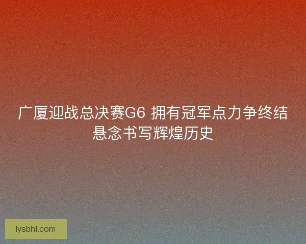 广厦迎战总决赛G6 拥有冠军点力争终结悬念书写辉煌历史