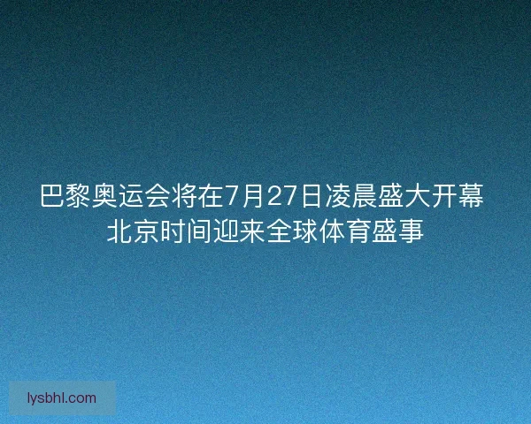 巴黎奥运会将在7月27日凌晨盛大开幕 北京时间迎来全球体育盛事