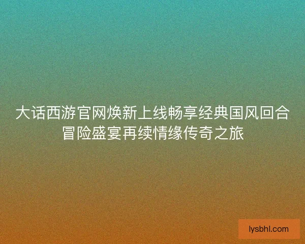 大话西游官网焕新上线畅享经典国风回合冒险盛宴再续情缘传奇之旅